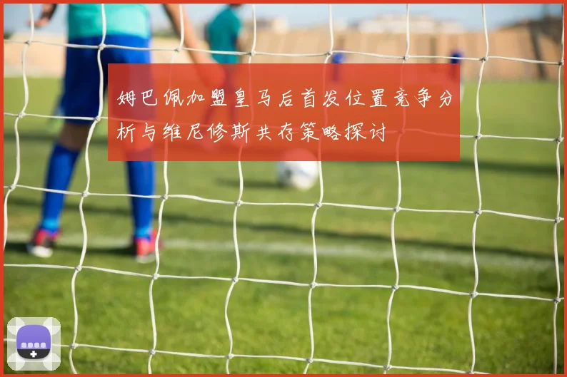 姆巴佩加盟皇马后首发位置竞争分析与维尼修斯共存策略探讨